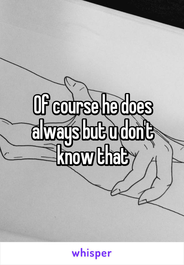 Of course he does always but u don't know that