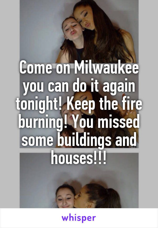 Come on Milwaukee you can do it again tonight! Keep the fire burning! You missed some buildings and houses!!!