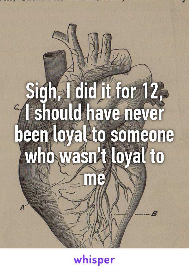 Sigh, I did it for 12,
I should have never been loyal to someone who wasn't loyal to me