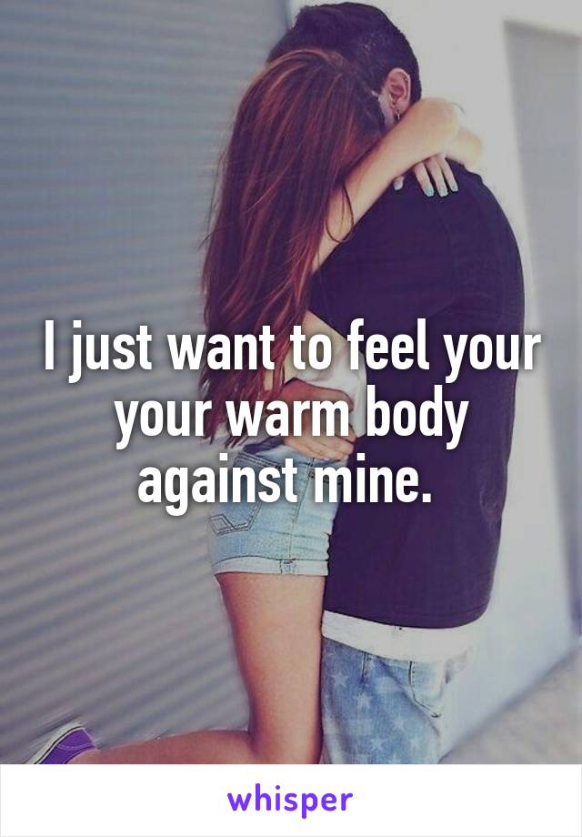 I just want to feel your your warm body against mine. 