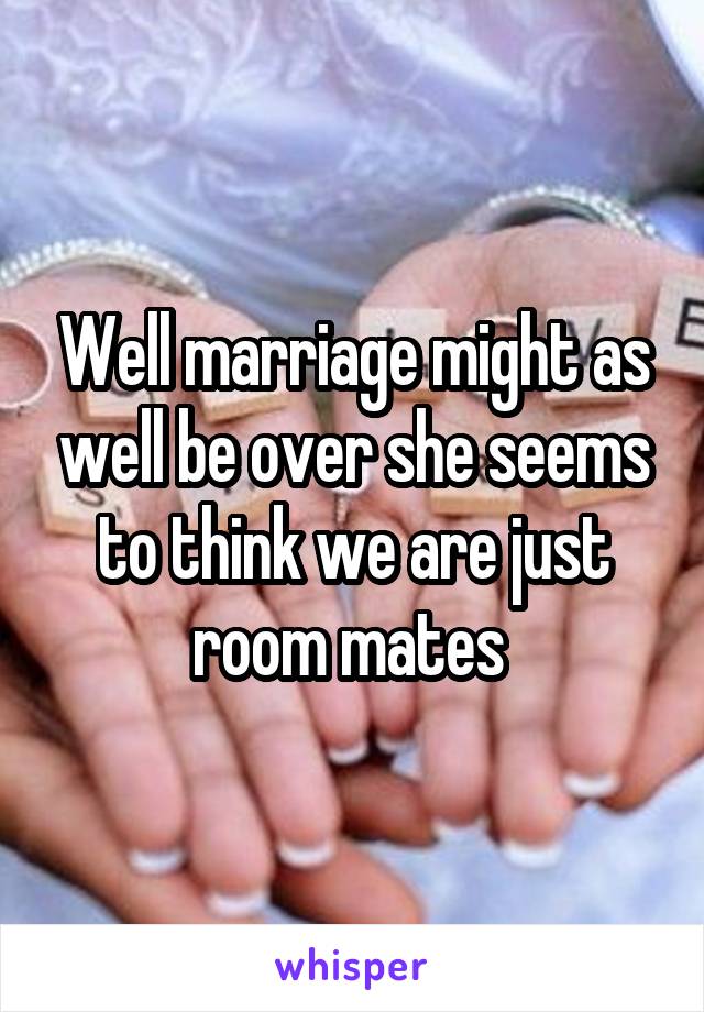 Well marriage might as well be over she seems to think we are just room mates 