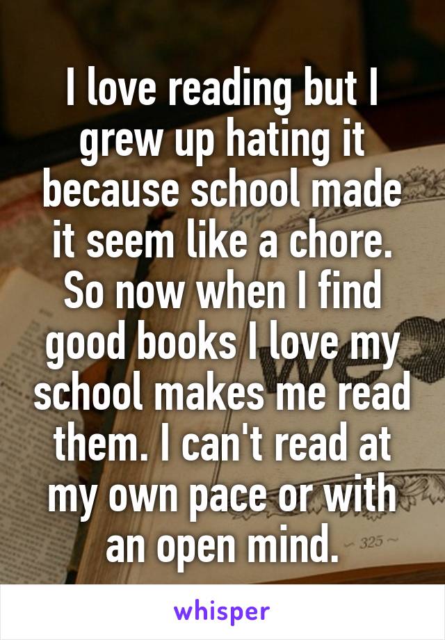 I love reading but I grew up hating it because school made it seem like a chore. So now when I find good books I love my school makes me read them. I can't read at my own pace or with an open mind.