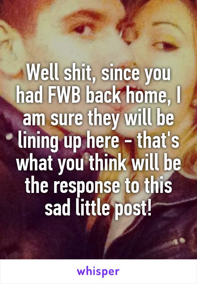 Well shit, since you had FWB back home, I am sure they will be lining up here - that's what you think will be the response to this sad little post!