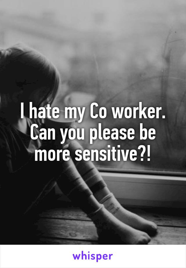 I hate my Co worker. Can you please be more sensitive?!