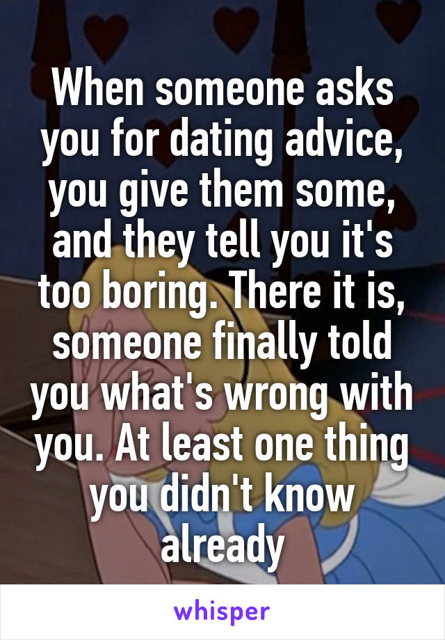 When someone asks you for dating advice, you give them some, and they tell you it's too boring. There it is, someone finally told you what's wrong with you. At least one thing you didn't know already