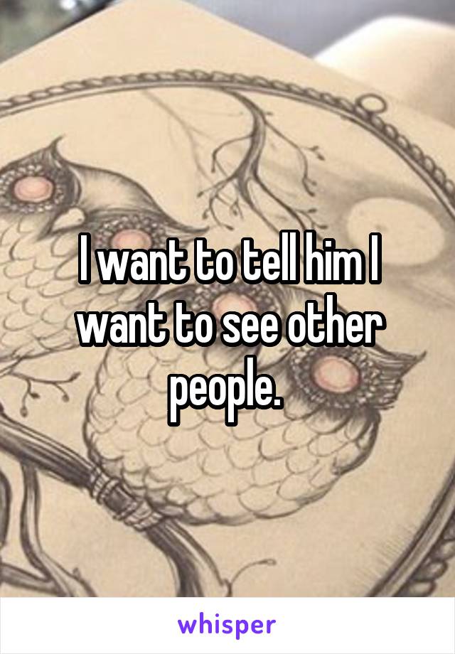 I want to tell him I want to see other people. 