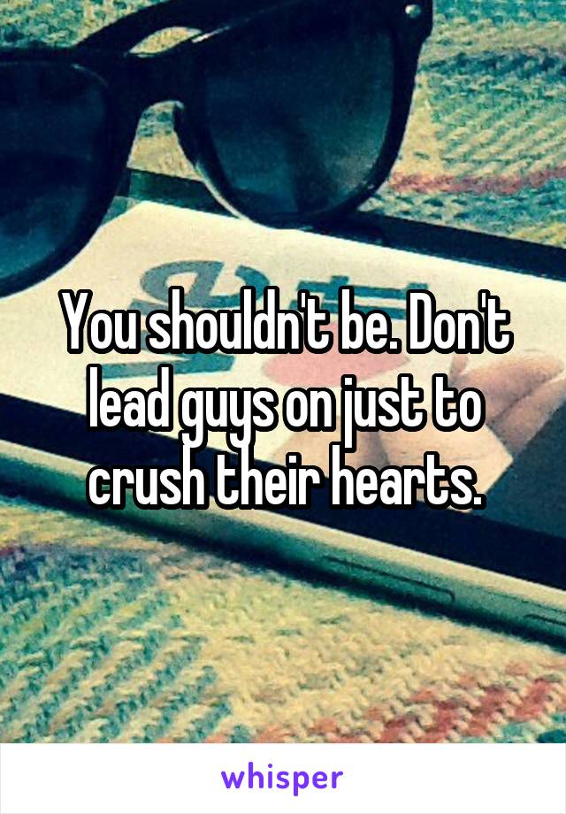 You shouldn't be. Don't lead guys on just to crush their hearts.