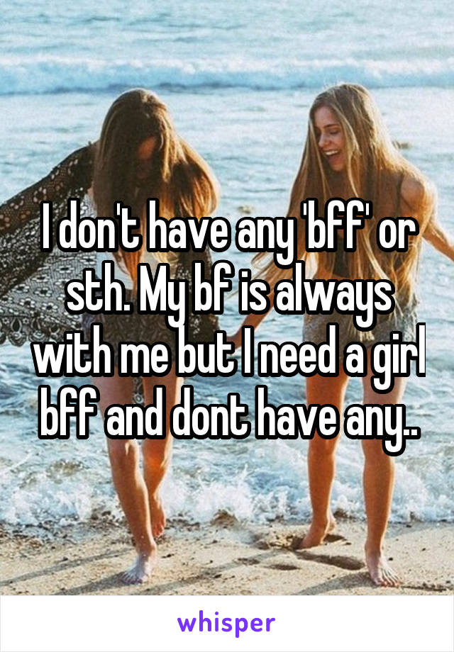 I don't have any 'bff' or sth. My bf is always with me but I need a girl bff and dont have any..