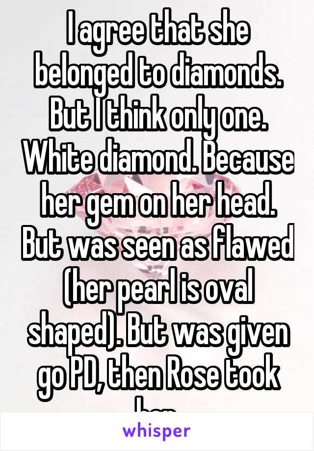 I agree that she belonged to diamonds. But I think only one. White diamond. Because her gem on her head. But was seen as flawed (her pearl is oval shaped). But was given go PD, then Rose took her.