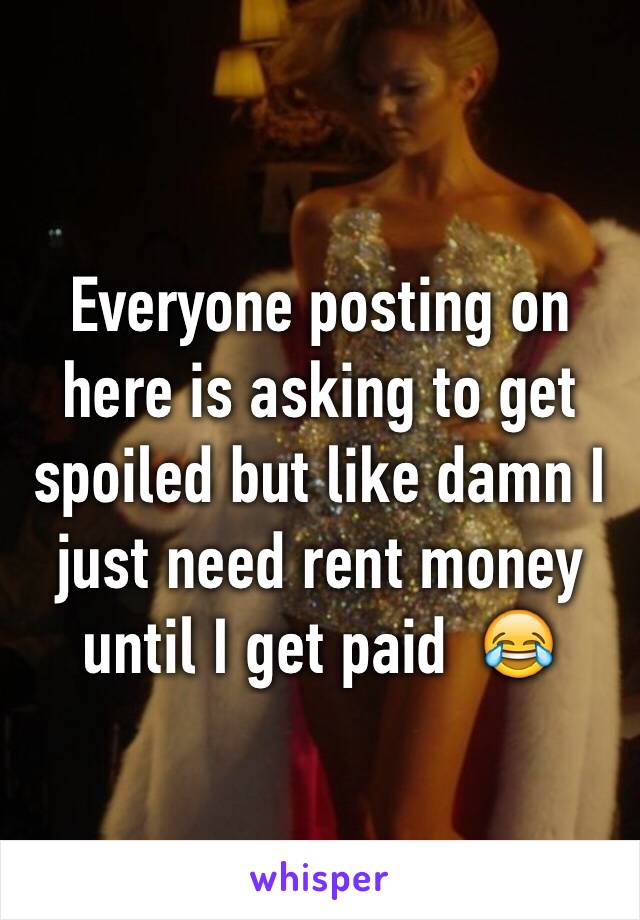 Everyone posting on here is asking to get spoiled but like damn I just need rent money until I get paid  😂 