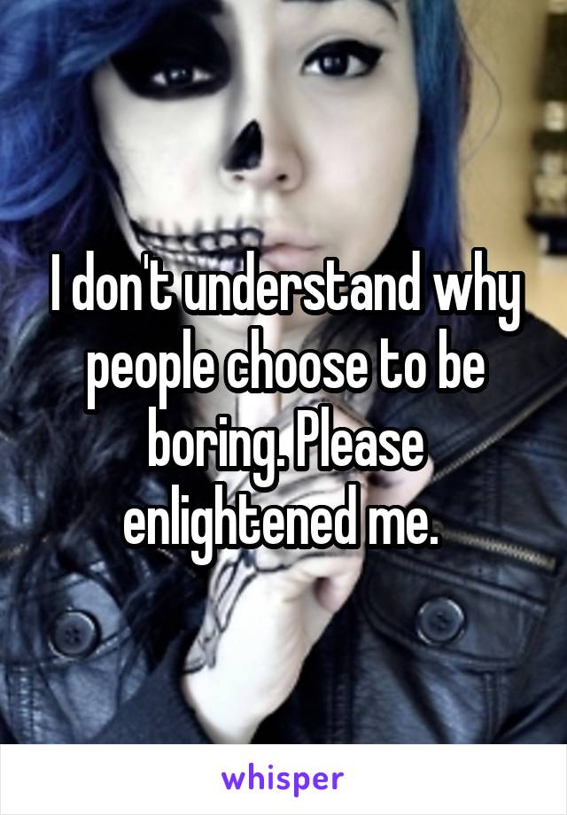 I don't understand why people choose to be boring. Please enlightened me. 