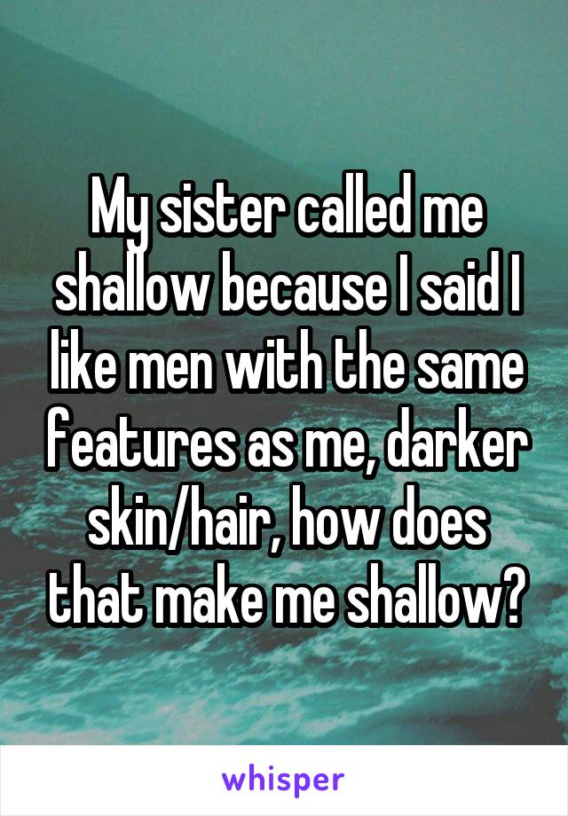 My sister called me shallow because I said I like men with the same features as me, darker skin/hair, how does that make me shallow?