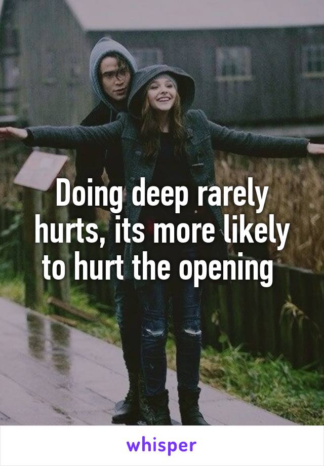 Doing deep rarely hurts, its more likely to hurt the opening 