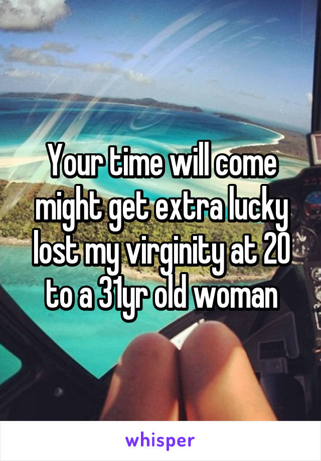 Your time will come might get extra lucky lost my virginity at 20 to a 31yr old woman