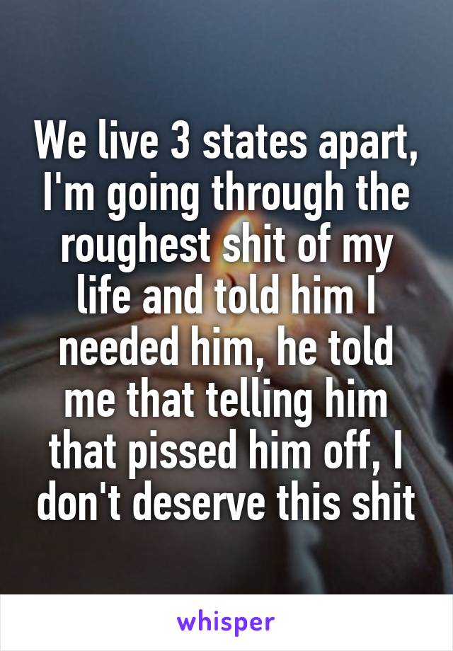 We live 3 states apart, I'm going through the roughest shit of my life and told him I needed him, he told me that telling him that pissed him off, I don't deserve this shit