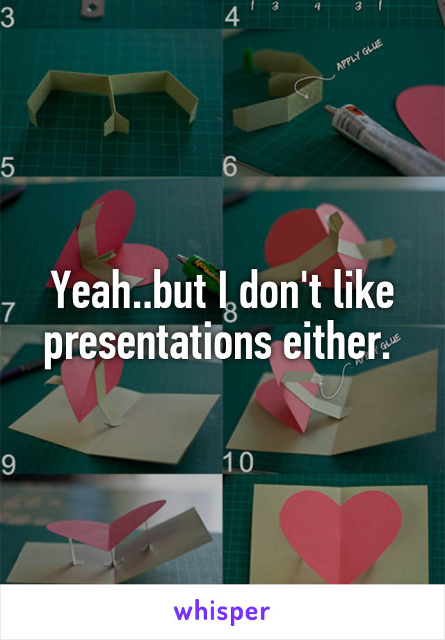 Yeah..but I don't like presentations either. 