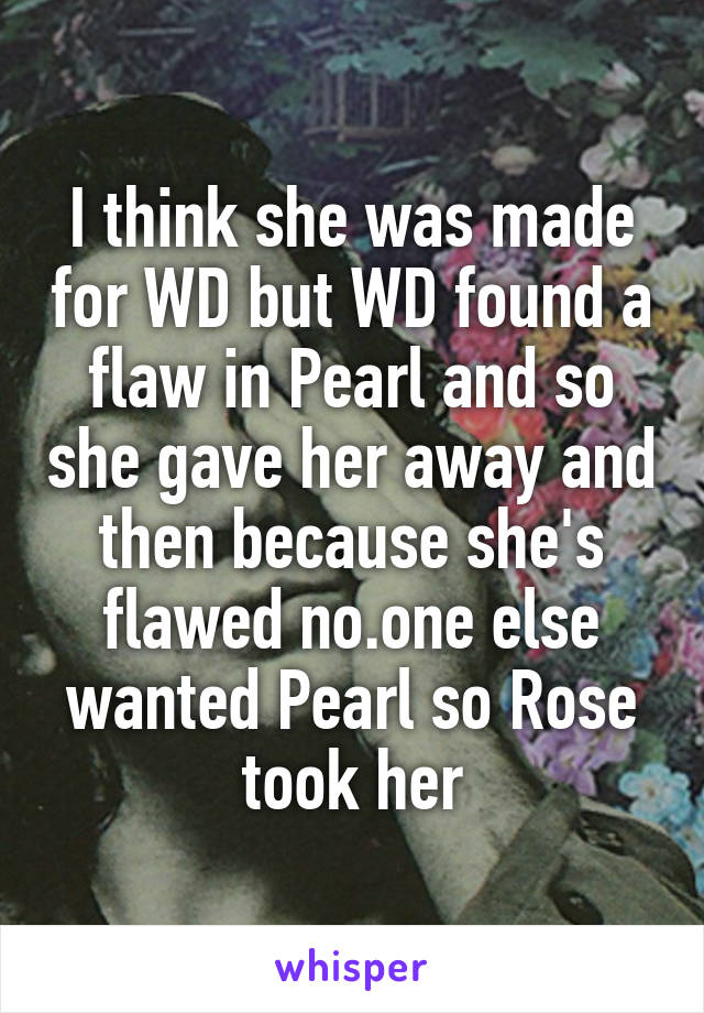 I think she was made for WD but WD found a flaw in Pearl and so she gave her away and then because she's flawed no.one else wanted Pearl so Rose took her