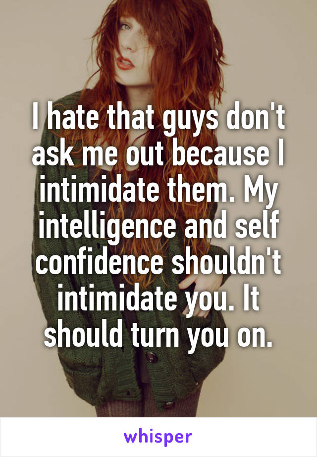 I hate that guys don't ask me out because I intimidate them. My intelligence and self confidence shouldn't intimidate you. It should turn you on.