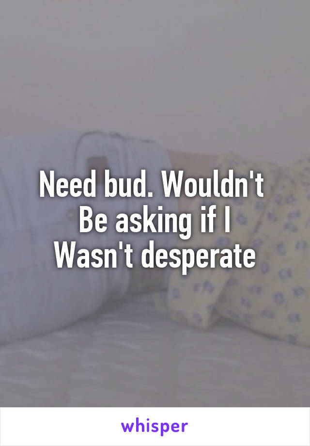 Need bud. Wouldn't 
Be asking if I
Wasn't desperate