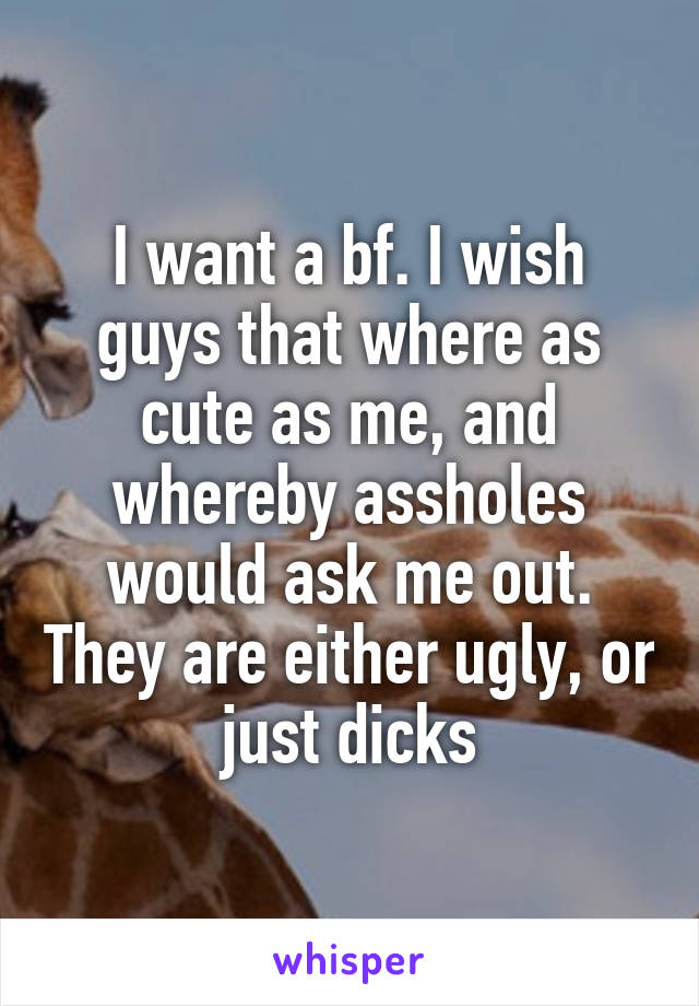 I want a bf. I wish guys that where as cute as me, and whereby assholes would ask me out. They are either ugly, or just dicks