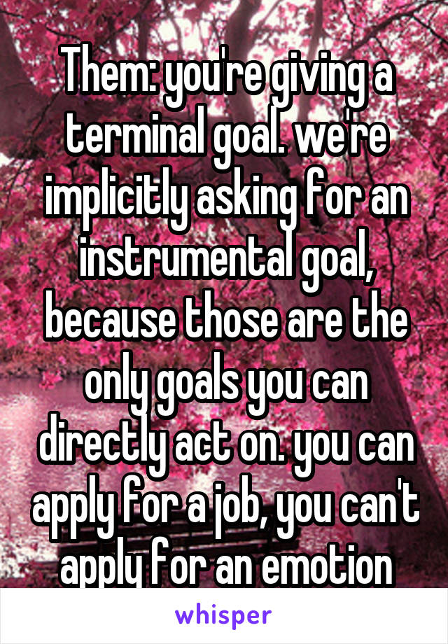 Them: you're giving a terminal goal. we're implicitly asking for an instrumental goal, because those are the only goals you can directly act on. you can apply for a job, you can't apply for an emotion