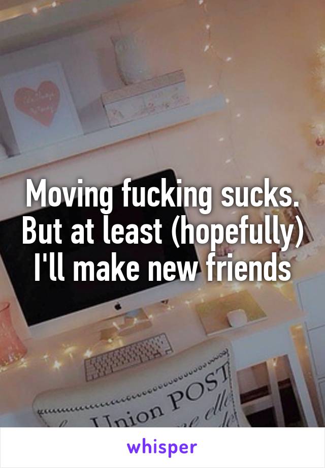 Moving fucking sucks. But at least (hopefully) I'll make new friends