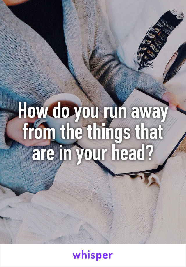 How do you run away from the things that are in your head?