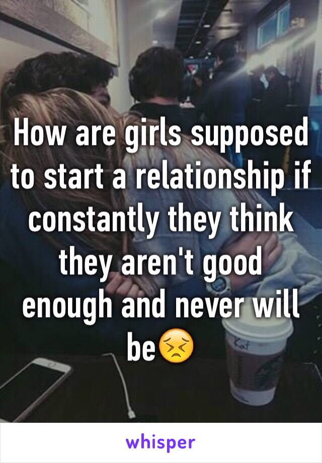 How are girls supposed to start a relationship if constantly they think they aren't good enough and never will be😣