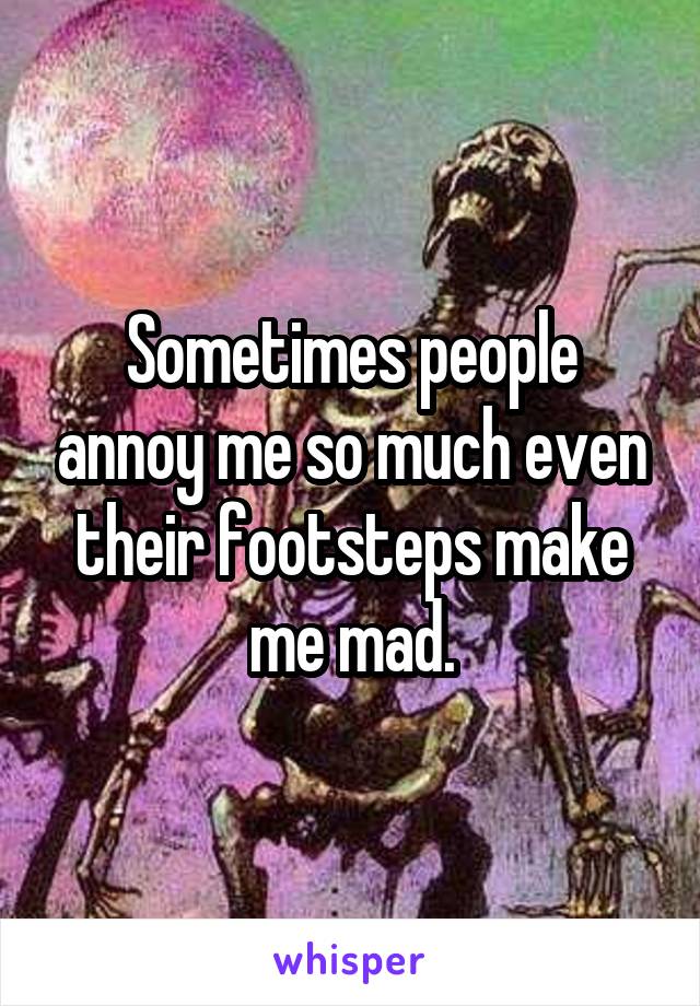 Sometimes people annoy me so much even their footsteps make me mad.