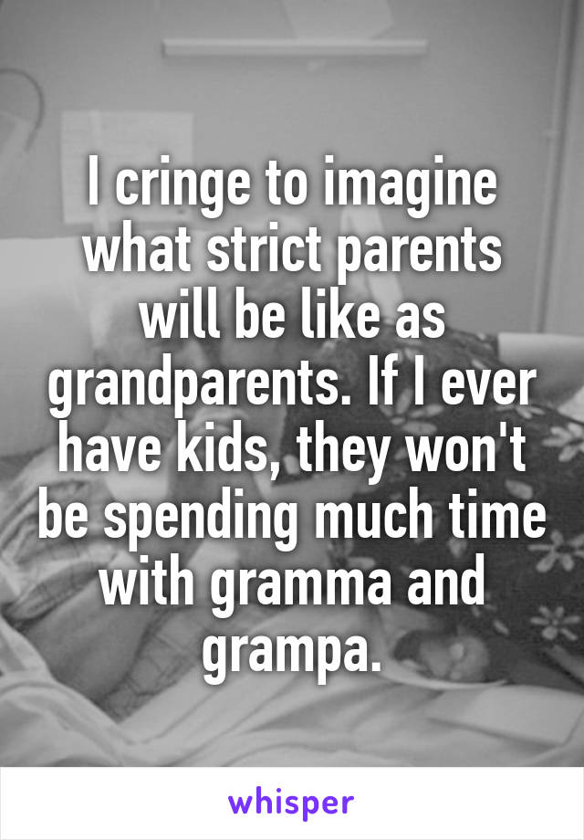 I cringe to imagine what strict parents
will be like as grandparents. If I ever have kids, they won't be spending much time with gramma and grampa.