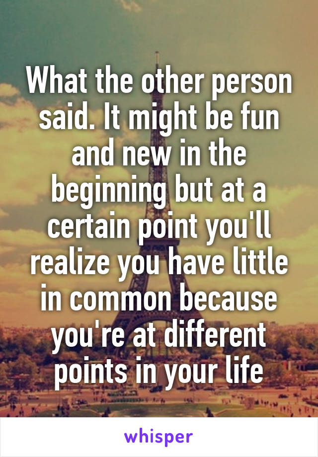 What the other person said. It might be fun and new in the beginning but at a certain point you'll realize you have little in common because you're at different points in your life