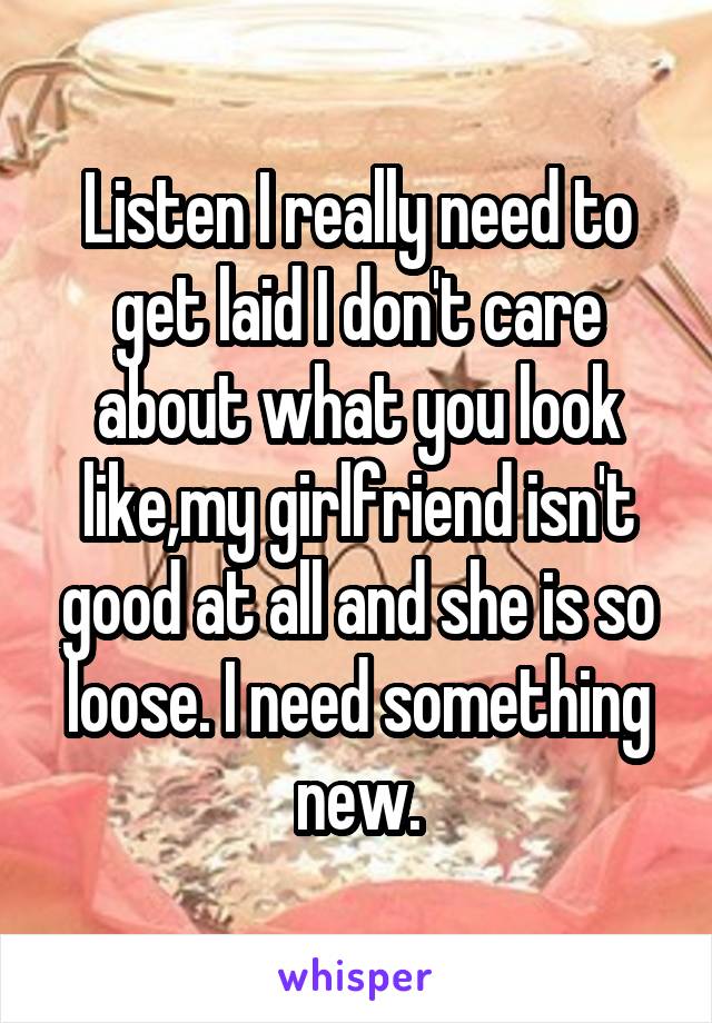 Listen I really need to get laid I don't care about what you look like,my girlfriend isn't good at all and she is so loose. I need something new.