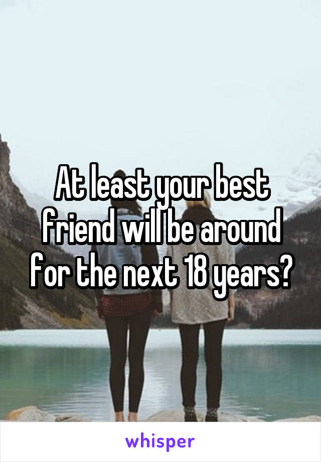 At least your best friend will be around for the next 18 years?