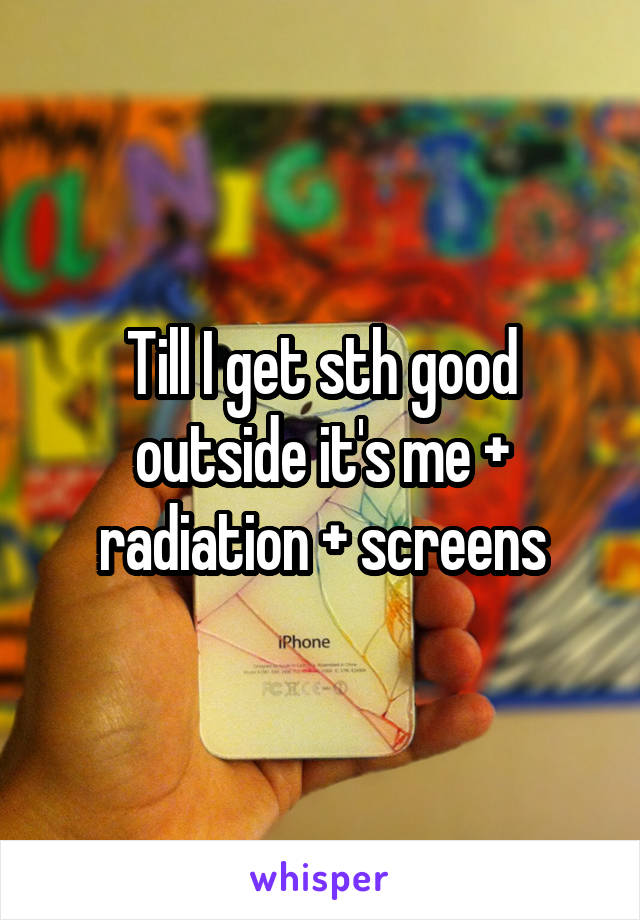 Till I get sth good outside it's me + radiation + screens