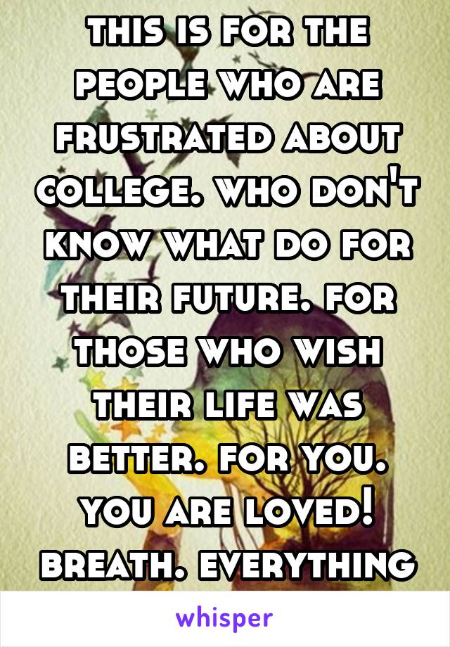 this is for the people who are frustrated about college. who don't know what do for their future. for those who wish their life was better. for you. you are loved! breath. everything will be okay. 