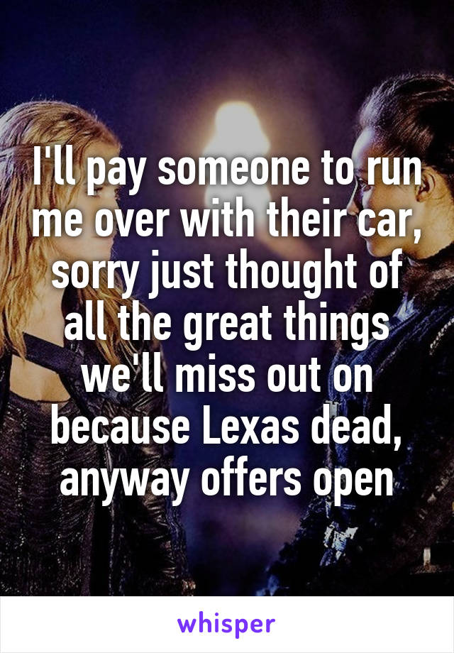 I'll pay someone to run me over with their car, sorry just thought of all the great things we'll miss out on because Lexas dead, anyway offers open