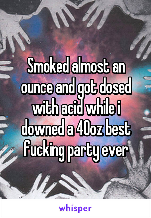 Smoked almost an ounce and got dosed with acid while i downed a 40oz best fucking party ever