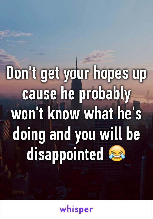 Don't get your hopes up cause he probably won't know what he's doing and you will be disappointed 😂