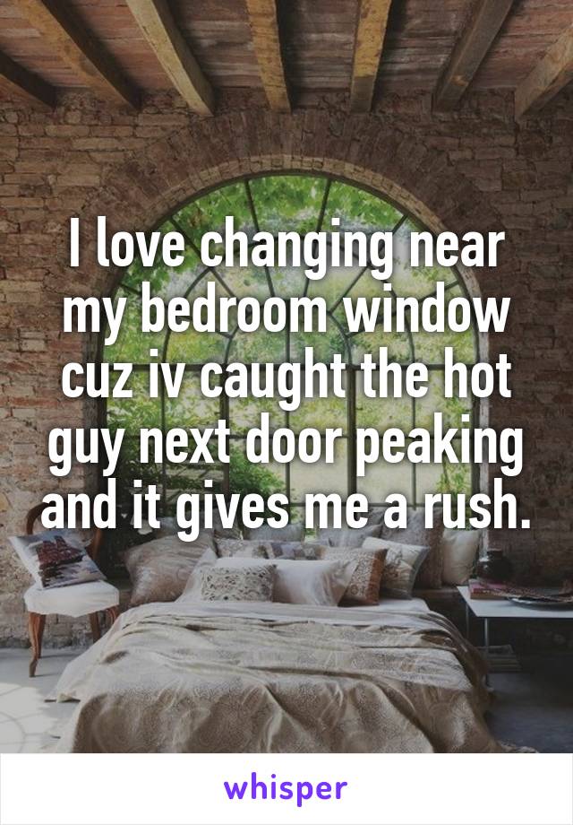 I love changing near my bedroom window cuz iv caught the hot guy next door peaking and it gives me a rush. 