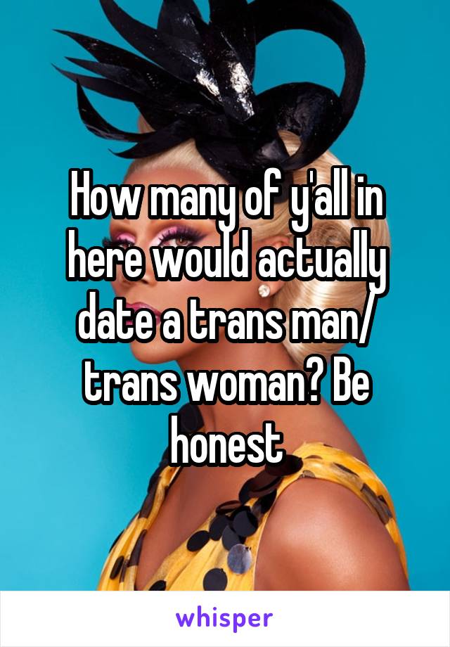 How many of y'all in here would actually date a trans man/ trans woman? Be honest