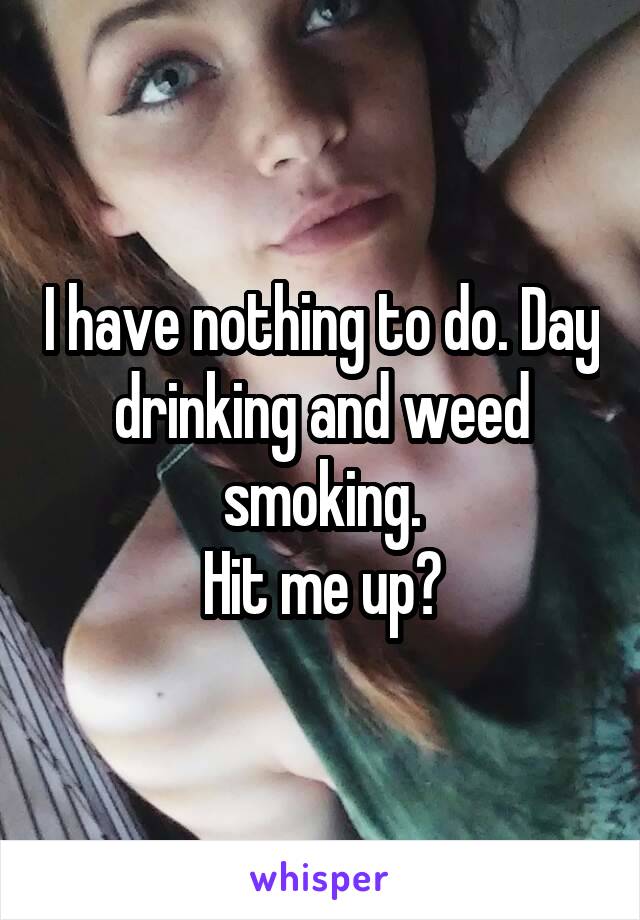 I have nothing to do. Day drinking and weed smoking.
Hit me up?