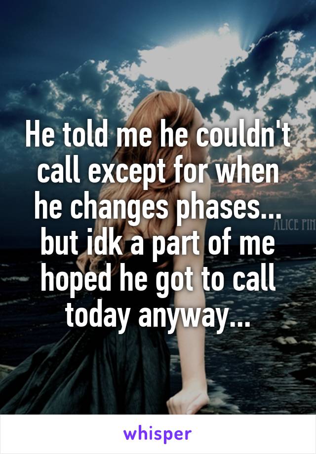 He told me he couldn't call except for when he changes phases... but idk a part of me hoped he got to call today anyway...