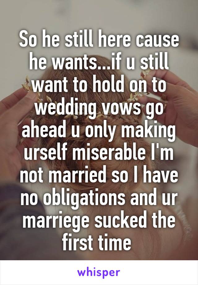 So he still here cause he wants...if u still want to hold on to wedding vows go ahead u only making urself miserable I'm not married so I have no obligations and ur marriege sucked the first time 