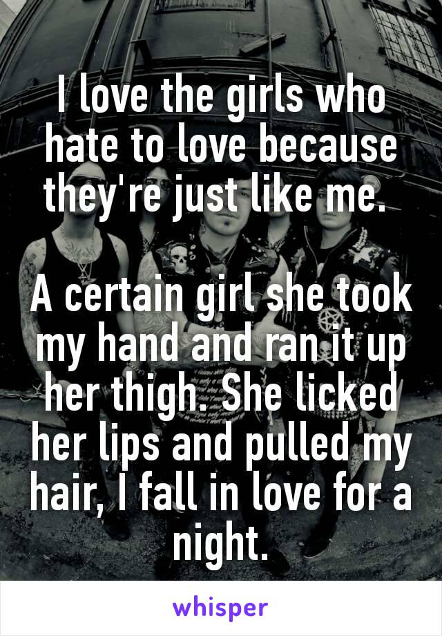 I love the girls who hate to love because they're just like me. 

A certain girl she took my hand and ran it up her thigh. She licked her lips and pulled my hair, I fall in love for a night.