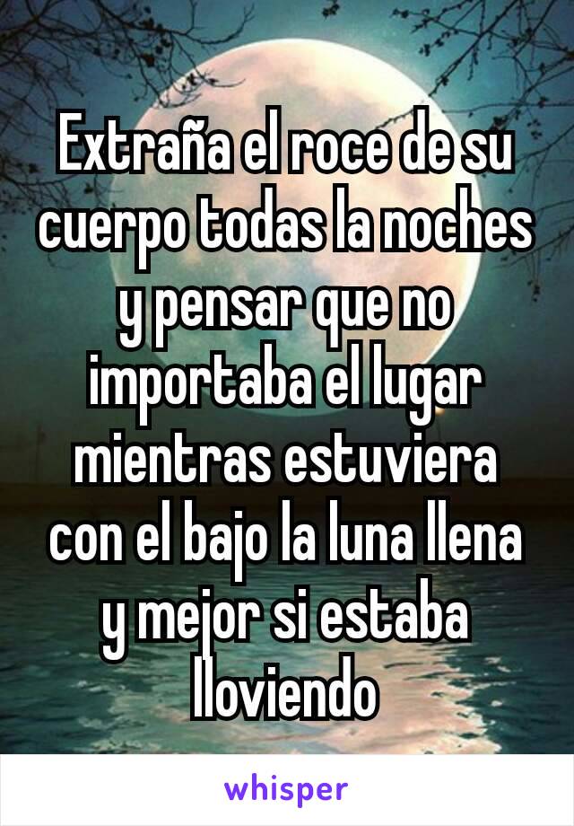 Extraña el roce de su cuerpo todas la noches y pensar que no importaba el lugar mientras estuviera con el bajo la luna llena y mejor si estaba lloviendo