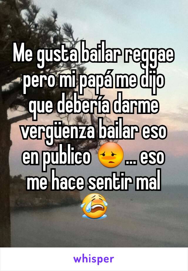 Me gusta bailar reggae pero mi papá me dijo que debería darme vergüenza bailar eso en publico 😳... eso me hace sentir mal 😭