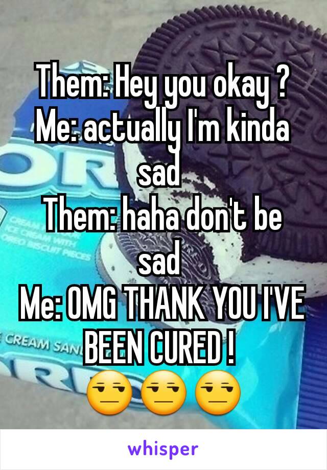 Them: Hey you okay ?
Me: actually I'm kinda sad 
Them: haha don't be sad 
Me: OMG THANK YOU I'VE BEEN CURED ! 
😒😒😒