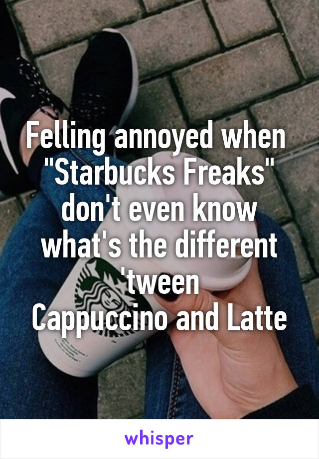 Felling annoyed when 
"Starbucks Freaks"
don't even know what's the different 'tween
Cappuccino and Latte