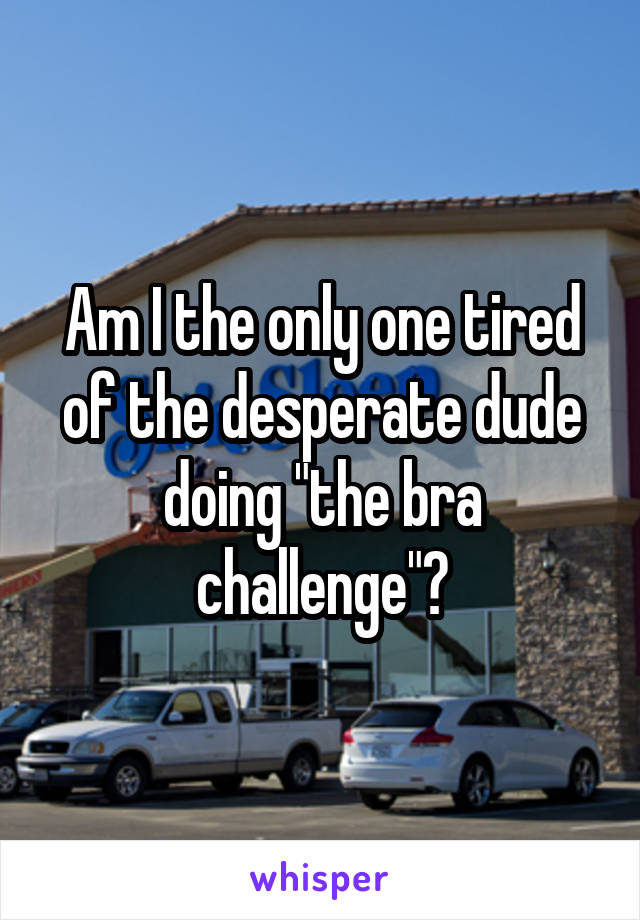 Am I the only one tired of the desperate dude doing "the bra challenge"?