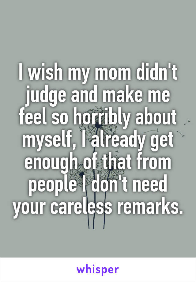 I wish my mom didn't judge and make me feel so horribly about myself, I already get enough of that from people I don't need your careless remarks.